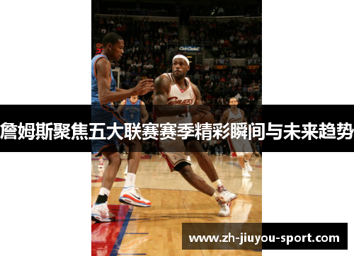 詹姆斯聚焦五大联赛赛季精彩瞬间与未来趋势